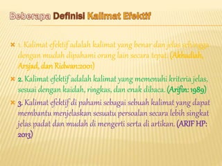  1. Kalimat efektif adalah kalimat yang benar dan jelas sehingga
dengan mudah dipahami orang lain secara tepat. (Akhadiah,
Arsjad, dan Ridwan:2001)
 2. Kalimat efektif adalah kalimat yang memenuhi kriteria jelas,
sesuai dengan kaidah, ringkas, dan enak dibaca.(Arifin: 1989)
 3. Kalimat efektif di pahami sebagai sebuah kalimat yang dapat
membantu menjelaskan sesuatu persoalan secara lebih singkat
jelas padat dan mudah di mengerti serta di artikan.(ARIF HP:
2013)
 