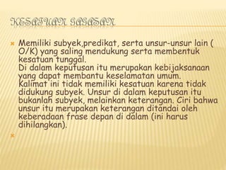 KESATUAN GAGASAN
 Memiliki subyek,predikat, serta unsur-unsur lain (
O/K) yang saling mendukung serta membentuk
kesatuan tunggal.
Di dalam keputusan itu merupakan kebijaksanaan
yang dapat membantu keselamatan umum.
Kalimat ini tidak memiliki kesatuan karena tidak
didukung subyek. Unsur di dalam keputusan itu
bukanlah subyek, melainkan keterangan. Ciri bahwa
unsur itu merupakan keterangan ditandai oleh
keberadaan frase depan di dalam (ini harus
dihilangkan).

 