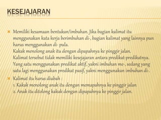 KESEJAJARAN
 Memiliki kesamaan bentukan/imbuhan. Jika bagian kalimat itu
menggunakan kata kerja berimbuhan di-, bagian kalimat yang lainnya pun
harus menggunakan di- pula.
Kakak menolong anak itu dengan dipapahnya ke pinggir jalan.
Kalimat tersebut tidak memiliki kesejajaran antara predikat-predikatnya.
Yang satu menggunakan predikat aktif, yakni imbuhan me-, sedang yang
satu lagi menggunakan predikat pasif, yakni menggunakan imbuhan di-.
 Kalimat itu harus diubah :
1. Kakak menolong anak itu dengan memapahnya ke pinggir jalan
2. Anak itu ditolong kakak dengan dipapahnya ke pinggir jalan.
 