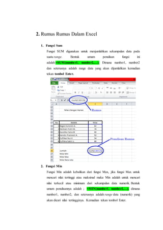2. Rumus Rumus Dalam Excel
1. Fungsi Sum
Fungsi SUM digunakan untuk menjumlahkan sekumpulan data pada
suatu range. Bentuk umum penulisan fungsi ini
adalah =SUM(number1, number2,…). Dimana number1, number2
dan seterusnya adalah range data yang akan dijumlahkan kemudian
tekan tombol Enter.
2. Fungsi Min
Fungsi Min adalah kebalikan dari fungsi Max, jika fungsi Max untuk
mencari nilai tertinggi atau maksimal maka Min adalah untuk mencari
nilai terkecil atau minimum dari sekumpulan data numerik. Bentuk
umum penulisannya adalah ; =MIN(number1, number2,…), dimana
number1, number2, dan seterusnya adalah range data (numerik) yang
akan dicari nilai tertingginya. Kemudian tekan tombol Enter.
 