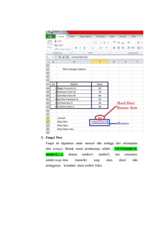 3. Fungsi Max
Fungsi ini digunakan untuk mencari nilai tertinggi dari sekumpulan
data (range). Bentuk umum penulisannya adalah ; =MAX(number1,
number2,…), dimana number1, number2, dan seterusnya
adalah range data (numerik) yang akan dicari nilai
tertingginya. kemudian tekan tombol Enter.
 