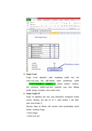 5. Fungsi Count
Fungsi Count digunakan untuk menghitung jumlah data dari
suatu range yang kita pilih. Bentuk umum penulisannya adalah
; =COUNT(number1, number2,…), dimana number1, number2,
dan seterusnya adalah range data (numerik) yang akan dihitung
jumlah datanya kemudian tekan tombol Enter.
6. Fungsi Logika IF
Fungsi ini digunakan jika data yang dimasukkan mempunyai kondisi
tertentu. Misalnya, jika nilai sel A1=1, maka hasilnya 2, jika tidak,
maka akan bernilai 0.
Biasanya fungsi ini dibantu oleh operator relasi (pembanding) seperti
berikut: Lambang Fungsi
= Sama dengan
< Lebih kecil dari
 