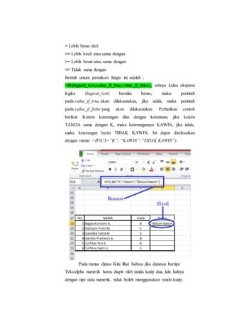 > Lebih besar dari
<= Lebih kecil atau sama dengan
>= Lebih besar atau sama dengan
<> Tidak sama dengan
Bentuk umum penulisan fungsi ini adalah ;
=IF(logical_test,value_if_true,value_if_false), artinya kalau ekspresi
logika (logical_test) bernilai benar, maka perintah
pada value_if_true akan dilaksanakan, jika salah, maka perintah
pada value_if_false yang akan dilaksanakan. Perhatikan contoh
berikut: Kolom keterangan diisi dengan ketentuan, jika kolom
TANDA sama dengan K, maka keterangannya KAWIN, jika tidak,
maka keterangan berisi TIDAK KAWIN. Ini dapat diselesaikan
dengan rumus =IF(C3=”K”; “KAWIN”;”TIDAK KAWIN”).
Pada rumus diatas Kita lihat bahwa jika datanya bertipe
Teks/alpha numerik harus diapit oleh tanda kutip dua, lain halnya
dengan tipe data numerik, tidak boleh menggunakan tanda kutip.
 