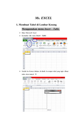 Ms. EXCEL
1. Membuat Tabel di Lembar Kosong
Menggunakan menu Insert – Table.
 Buka Microsoft Excel
 Kemudian klik menu Insert – Table.
 Setelah itu Kursor ditahan & ditarik ke tempat tabel yang ingin dibuat
maka akan muncul 
 