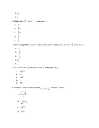 D.

     E.

 6. Bila 2 cos (x + ) = cos (x - ) maka tan x = ….

    A.        1

    B.            √3

    C.            √3

    D.

    E.

 7. Dalam segitiga ABC, a, b, dan c adalah sudut-sudutnya. Jika tan a = dan tan b = , maka sin c = ….

     A.
     B.

     C.

     D.

     E. 1

8. Jika                            dan            maka              = ….

         A.
         B.
         C.
         D.
         E.

 9. Diketahui x adalah sudut lancip dan cos 1 x      x 1 . Nilai sin x adalah ....
                                            2         2x

                       x2 1
          A.
                        x   *
                           x
          B.
                           2
                       x       1

          C.           x2 1

          D.           x2 1
 
