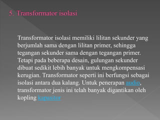 Transformator isolasi memiliki lilitan sekunder yang
berjumlah sama dengan lilitan primer, sehingga
tegangan sekunder sama dengan tegangan primer.
Tetapi pada beberapa desain, gulungan sekunder
dibuat sedikit lebih banyak untuk mengkompensasi
kerugian. Transformator seperti ini berfungsi sebagai
isolasi antara dua kalang. Untuk penerapan audio,
transformator jenis ini telah banyak digantikan oleh
kopling kapasitor
 