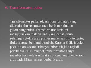 Transformator pulsa adalah transformator yang
didesain khusus untuk memberikan keluaran
gelombang pulsa. Transformator jenis ini
menggunakan material inti yang cepat jenuh
sehingga setelah arus primer mencapai titik tertentu,
fluks magnet berhenti berubah. Karena GGL induksi
pada lilitan sekunder hanya terbentuk jika terjadi
perubahan fluks magnet, transformator hanya
memberikan keluaran saat inti tidak jenuh, yaitu saat
arus pada lilitan primer berbalik arah.
 