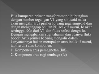 Bila kumparan primer transformator dihubungkan
dengan sumber tegangan V1 yang sinusoid maka
akan mengalir arus primer Io yang juga sinusoid dan
dengn menganggap belitan N1 reaktif murni, Io akan
tertinggal 90o dari V1 dan fluks sefasa dengn Io.
Dengan mengabaikan rugi tahanan dan adanya fluks
bocor: Arus primer Io yang mengalir dalam
kenyataannya bukan merupakan arus induktif murni,
tapi terdiri atas komponen:
1. Komponen arus pemagnetan (Im)
2. Komponen arus rugi tembaga (Ic)
 