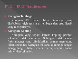  Kerugian Tembaga
Kerugian I²R dalam lilitan tembaga yang
disebabkan oleh resistansi tembaga dan arus listrik
yang mengalirinya.
 Kerugian Kopling
Kerugian yang terjadi karena kopling primer-
sekunder tidak sempurna. Sehingga tidak semua
fluks magnet yang diinduksikan primer memotong
lilitan sekunder. Kerugian ini dapat dikurangi dengan
menggulung lilitan secara berlapis-lapis antara
primer dan sekunder.
 