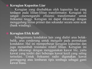  Kerugian Kapasitas Liar
Kerugian yang disebabkan oleh kapasitas liar yang
terdapat pada lilitan-lilitan transformator. Kerugian ini
sangat memengaruhi efisiensi transformator untuk
frekuensi tinggi. Kerugian ini dapat dikurangi dengan
menggulung lilitan primer dan sekunder secara semi acak
(bank winding).
 Kerugian Efek Kulit
Sebagaimana konduktor lain yang dialiri arus bolak-
balik, arus cenderung untuk mengalir pada permukaan
konduktor. Hal ini memperbesar kerugian kapasitas dan
juga menambah resistansi relatif lilitan. Kerugian ini
dapat dikurangi dengan menggunakan kawat litz, yaitu
kawat yang terdiri dari beberapa kawat kecil yang saling
terisolasi. Untuk frekuensi radio digunakan kawat
geronggong atau lembaran tipis tembaga sebagai ganti
kawat biasa.
 