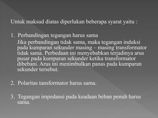Untuk maksud diatas diperlukan beberapa syarat yaitu :
1. Perbandingan tegangan harus sama
Jika perbandingan tidak sama, maka tegangan induksi
pada kumparan sekunder masing – masing transformator
tidak sama. Perbedaan ini menyebabkan terjadinya arus
pusar pada kumparan sekunder ketika transformator
dibebani. Arus ini menimbulkan panas pada kumparan
sekunder tersebut.
2. Polaritas tansformator harus sama.
3. Tegangan impedansi pada keadaan beban penuh harus
sama.
 