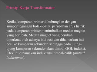 Ketika kumparan primer dihubungkan dengan
sumber tegangan bolak-balik, perubahan arus listrik
pada kumparan primer menimbulkan medan magnet
yang berubah. Medan magnet yang berubah
diperkuat oleh adanya inti besi dan dihantarkan inti
besi ke kumparan sekunder, sehingga pada ujung-
ujung kumparan sekunder akan timbul GGL induksi.
Efek ini dinamakan induktansi timbal-balik (mutual
inductance).
 