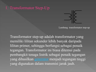 Transformator step-up adalah transformator yang
memiliki lilitan sekunder lebih banyak daripada
lilitan primer, sehingga berfungsi sebagai penaik
tegangan. Transformator ini biasa ditemui pada
pembangkit tenaga listrik sebagai penaik tegangan
yang dihasilkan generator menjadi tegangan tinggi
yang digunakan dalam transmisi jarak jauh.
Lambang transformator step-up
 
