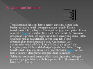 Transformator jenis ini hanya terdiri dari satu lilitan yang
berlanjut secara listrik, dengan sadapan tengah. Dalam
transformator ini, sebagian lilitan primer juga merupakan lilitan
sekunder. Fasa arus dalam lilitan sekunder selalu berlawanan
dengan arus primer, sehingga untuk tarif daya yang sama lilitan
sekunder bisa dibuat dengan kawat yang lebih tipis
dibandingkan transformator biasa. Keuntungan dari
autotransformator adalah ukuran fisiknya yang kecil dan
kerugian yang lebih rendah daripada jenis dua lilitan. Tetapi
transformator jenis ini tidak dapat memberikan isolasi secara
listrik antara lilitan primer dengan lilitan sekunder.
 Selain itu, autotransformator tidak dapat digunakan sebagai
penaik tegangan lebih dari beberapa kali lipat (biasanya tidak
lebih dari 1,5 kali).
 
