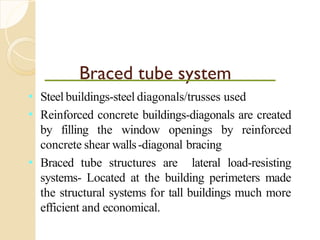 Braced tube system
• Steel buildings-steel diagonals/trusses used
• Reinforced concrete buildings-diagonals are created
by filling the window openings by reinforced
concrete shear walls-diagonal bracing
• Braced tube structures are lateral load-resisting
systems- Located at the building perimeters made
the structural systems for tall buildings much more
efficient and economical.
 