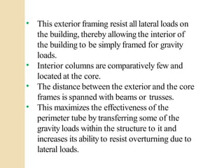 •
•
•
•
This exterior framing resist alllateral loads on
the building, thereby allowingthe interior of
the building to be simply framed for gravity
loads.
Interior columns are comparatively few and
located at the core.
The distance between the exterior and the core
frames is spanned with beams or trusses.
This maximizes the effectiveness of the
perimeter tube by transferring some of the
gravityloads within the structure to it and
increases its abilityto resist overturning due to
lateral loads.
 