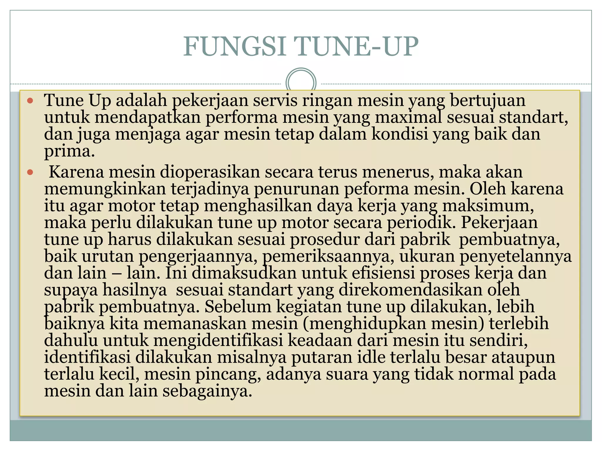 FUNGSI TUNE-UP
 Tune Up adalah pekerjaan servis ringan mesin yang bertujuan
untuk mendapatkan performa mesin yang maximal sesuai standart,
dan juga menjaga agar mesin tetap dalam kondisi yang baik dan
prima.
 Karena mesin dioperasikan secara terus menerus, maka akan
memungkinkan terjadinya penurunan peforma mesin. Oleh karena
itu agar motor tetap menghasilkan daya kerja yang maksimum,
maka perlu dilakukan tune up motor secara periodik. Pekerjaan
tune up harus dilakukan sesuai prosedur dari pabrik pembuatnya,
baik urutan pengerjaannya, pemeriksaannya, ukuran penyetelannya
dan lain – lain. Ini dimaksudkan untuk efisiensi proses kerja dan
supaya hasilnya sesuai standart yang direkomendasikan oleh
pabrik pembuatnya. Sebelum kegiatan tune up dilakukan, lebih
baiknya kita memanaskan mesin (menghidupkan mesin) terlebih
dahulu untuk mengidentifikasi keadaan dari mesin itu sendiri,
identifikasi dilakukan misalnya putaran idle terlalu besar ataupun
terlalu kecil, mesin pincang, adanya suara yang tidak normal pada
mesin dan lain sebagainya.
 