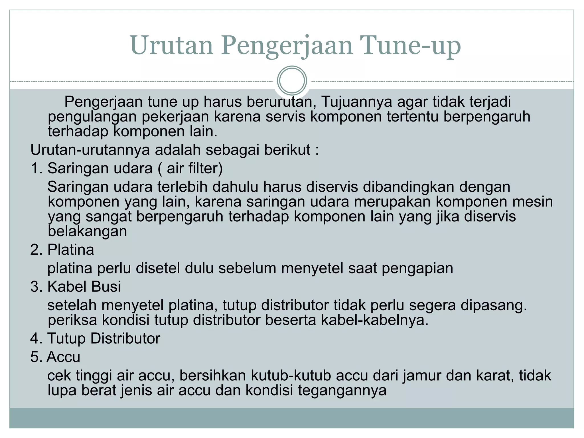 Urutan Pengerjaan Tune-up
Pengerjaan tune up harus berurutan, Tujuannya agar tidak terjadi
pengulangan pekerjaan karena servis komponen tertentu berpengaruh
terhadap komponen lain.
Urutan-urutannya adalah sebagai berikut :
1. Saringan udara ( air filter)
Saringan udara terlebih dahulu harus diservis dibandingkan dengan
komponen yang lain, karena saringan udara merupakan komponen mesin
yang sangat berpengaruh terhadap komponen lain yang jika diservis
belakangan
2. Platina
platina perlu disetel dulu sebelum menyetel saat pengapian
3. Kabel Busi
setelah menyetel platina, tutup distributor tidak perlu segera dipasang.
periksa kondisi tutup distributor beserta kabel-kabelnya.
4. Tutup Distributor
5. Accu
cek tinggi air accu, bersihkan kutub-kutub accu dari jamur dan karat, tidak
lupa berat jenis air accu dan kondisi tegangannya
 