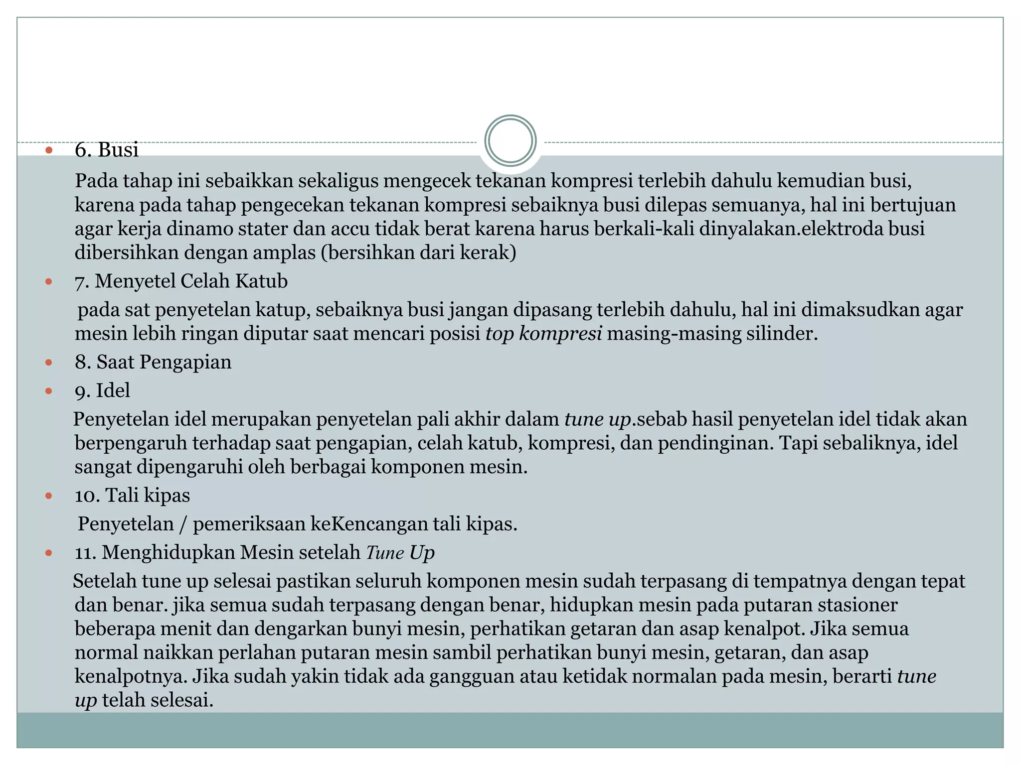  6. Busi
Pada tahap ini sebaikkan sekaligus mengecek tekanan kompresi terlebih dahulu kemudian busi,
karena pada tahap pengecekan tekanan kompresi sebaiknya busi dilepas semuanya, hal ini bertujuan
agar kerja dinamo stater dan accu tidak berat karena harus berkali-kali dinyalakan.elektroda busi
dibersihkan dengan amplas (bersihkan dari kerak)
 7. Menyetel Celah Katub
pada sat penyetelan katup, sebaiknya busi jangan dipasang terlebih dahulu, hal ini dimaksudkan agar
mesin lebih ringan diputar saat mencari posisi top kompresi masing-masing silinder.
 8. Saat Pengapian
 9. Idel
Penyetelan idel merupakan penyetelan pali akhir dalam tune up.sebab hasil penyetelan idel tidak akan
berpengaruh terhadap saat pengapian, celah katub, kompresi, dan pendinginan. Tapi sebaliknya, idel
sangat dipengaruhi oleh berbagai komponen mesin.
 10. Tali kipas
Penyetelan / pemeriksaan keKencangan tali kipas.
 11. Menghidupkan Mesin setelah Tune Up
Setelah tune up selesai pastikan seluruh komponen mesin sudah terpasang di tempatnya dengan tepat
dan benar. jika semua sudah terpasang dengan benar, hidupkan mesin pada putaran stasioner
beberapa menit dan dengarkan bunyi mesin, perhatikan getaran dan asap kenalpot. Jika semua
normal naikkan perlahan putaran mesin sambil perhatikan bunyi mesin, getaran, dan asap
kenalpotnya. Jika sudah yakin tidak ada gangguan atau ketidak normalan pada mesin, berarti tune
up telah selesai.
 