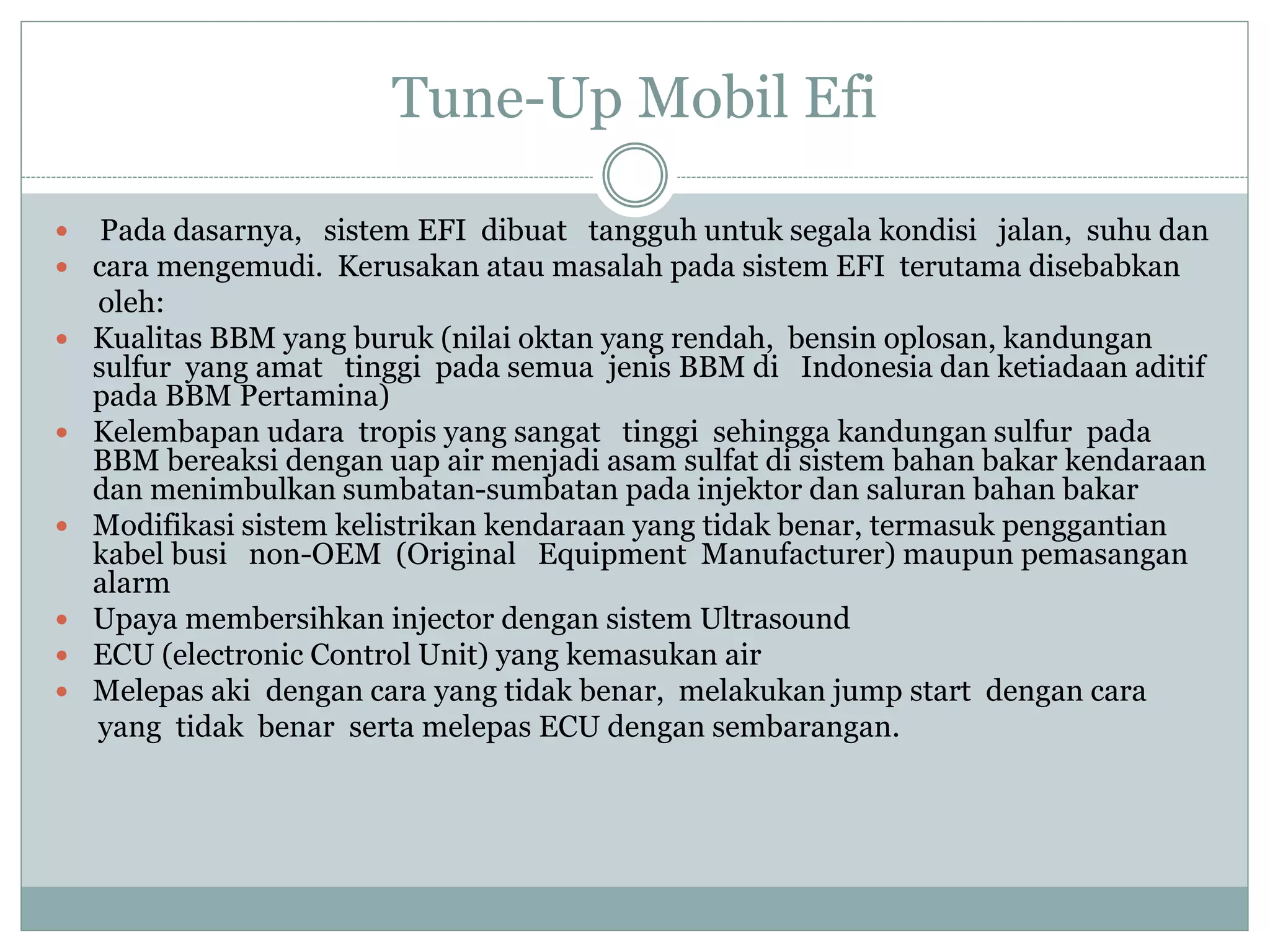 Tune-Up Mobil Efi
 Pada dasarnya, sistem EFI dibuat tangguh untuk segala kondisi jalan, suhu dan
 cara mengemudi. Kerusakan atau masalah pada sistem EFI terutama disebabkan
oleh:
 Kualitas BBM yang buruk (nilai oktan yang rendah, bensin oplosan, kandungan
sulfur yang amat tinggi pada semua jenis BBM di Indonesia dan ketiadaan aditif
pada BBM Pertamina)
 Kelembapan udara tropis yang sangat tinggi sehingga kandungan sulfur pada
BBM bereaksi dengan uap air menjadi asam sulfat di sistem bahan bakar kendaraan
dan menimbulkan sumbatan-sumbatan pada injektor dan saluran bahan bakar
 Modifikasi sistem kelistrikan kendaraan yang tidak benar, termasuk penggantian
kabel busi non-OEM (Original Equipment Manufacturer) maupun pemasangan
alarm
 Upaya membersihkan injector dengan sistem Ultrasound
 ECU (electronic Control Unit) yang kemasukan air
 Melepas aki dengan cara yang tidak benar, melakukan jump start dengan cara
yang tidak benar serta melepas ECU dengan sembarangan.
 