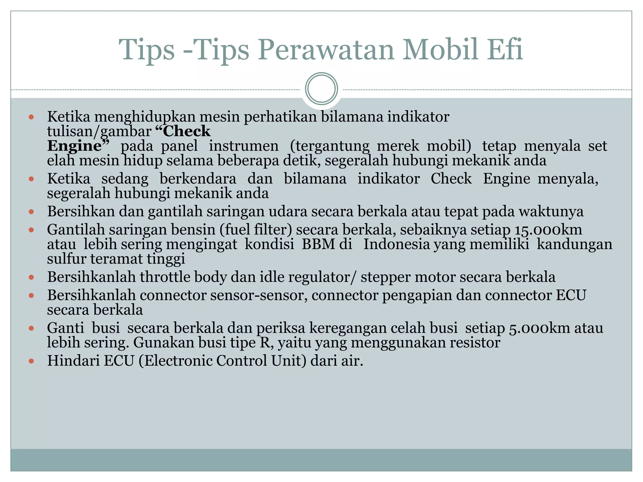 Tips -Tips Perawatan Mobil Efi
 Ketika menghidupkan mesin perhatikan bilamana indikator
tulisan/gambar “Check
Engine” pada panel instrumen (tergantung merek mobil) tetap menyala set
elah mesin hidup selama beberapa detik, segeralah hubungi mekanik anda
 Ketika sedang berkendara dan bilamana indikator Check Engine menyala,
segeralah hubungi mekanik anda
 Bersihkan dan gantilah saringan udara secara berkala atau tepat pada waktunya
 Gantilah saringan bensin (fuel filter) secara berkala, sebaiknya setiap 15.000km
atau lebih sering mengingat kondisi BBM di Indonesia yang memiliki kandungan
sulfur teramat tinggi
 Bersihkanlah throttle body dan idle regulator/ stepper motor secara berkala
 Bersihkanlah connector sensor-sensor, connector pengapian dan connector ECU
secara berkala
 Ganti busi secara berkala dan periksa keregangan celah busi setiap 5.000km atau
lebih sering. Gunakan busi tipe R, yaitu yang menggunakan resistor
 Hindari ECU (Electronic Control Unit) dari air.
 