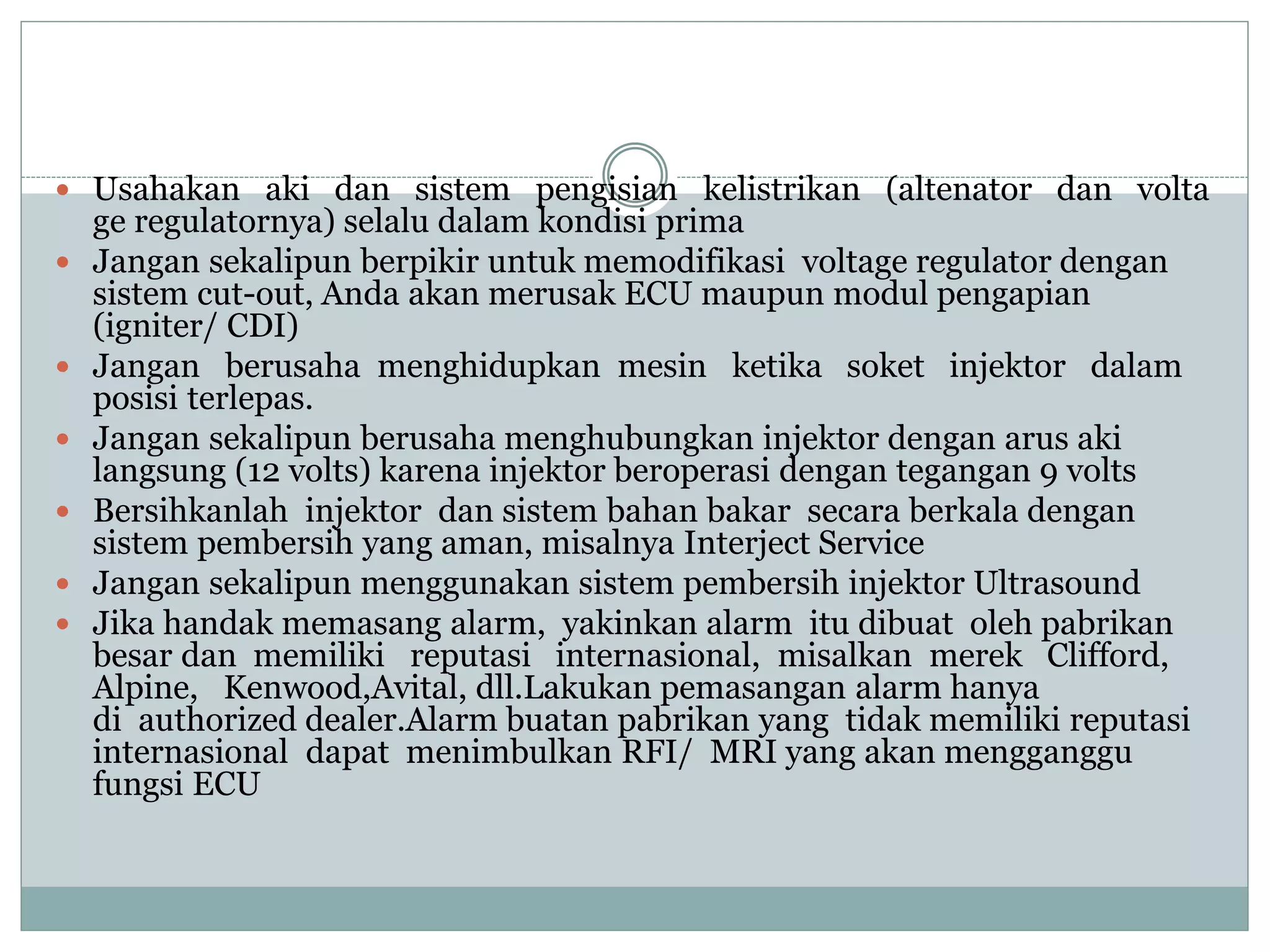  Usahakan aki dan sistem pengisian kelistrikan (altenator dan volta
ge regulatornya) selalu dalam kondisi prima
 Jangan sekalipun berpikir untuk memodifikasi voltage regulator dengan
sistem cut-out, Anda akan merusak ECU maupun modul pengapian
(igniter/ CDI)
 Jangan berusaha menghidupkan mesin ketika soket injektor dalam
posisi terlepas.
 Jangan sekalipun berusaha menghubungkan injektor dengan arus aki
langsung (12 volts) karena injektor beroperasi dengan tegangan 9 volts
 Bersihkanlah injektor dan sistem bahan bakar secara berkala dengan
sistem pembersih yang aman, misalnya Interject Service
 Jangan sekalipun menggunakan sistem pembersih injektor Ultrasound
 Jika handak memasang alarm, yakinkan alarm itu dibuat oleh pabrikan
besar dan memiliki reputasi internasional, misalkan merek Clifford,
Alpine, Kenwood,Avital, dll.Lakukan pemasangan alarm hanya
di authorized dealer.Alarm buatan pabrikan yang tidak memiliki reputasi
internasional dapat menimbulkan RFI/ MRI yang akan mengganggu
fungsi ECU
 