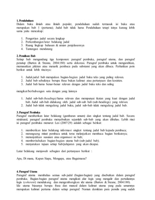 1.Pendahuluan
Dalam buku ilmiah atau ilmiah populer, pendahuluan sudah termasuk isi buku atau
merupakan bab 1 (pertama); Judul bab tidak harus Pendahuluan tetapi isinya kurang lebih
sama yaitu mencakup:
1. Pengertian judul secara lengkap
2. Perkembangan/latar belakang judul
3. Ruang lingkup bahasan & uraian penjelasannya
4. Tantangan mendatang
2.Penulisan Bab
Setiap bab mengandung tiga komponen: paragraf pembuka, paragraf utama, dan paragraf
penutup (Burton & Steane, 2004:180) serta dekorasi. Paragraf pembuka untuk mengarahkan,
memusatkan pikiran atau menarik pembaca pada substansi yang akan dibaca. Perhatikan poin
berikut untuk lebih rincinya:
1. Judul-judul bab merupakan bagian-bagian judul buku teks yang paling relevan.
2. Judul bab sebaiknya berupa frasa bukan kalimat atau pertanyaan dan kosisten.
3. Judul bab harus benar-benar relevan dengan judul buku teks dan saling
mengikat/berhubungan satu dengan yang lainnya
1. Judul sub-bab (headings) harus relevan dan mempunyai ikatan yang kuat dengan judul
bab. Judul sub-bab didukung oleh judul sub-sub bab (sub-headings) yang relevan.
2. Judul bab tidak mengulang judul buku, judul sub-bab tidak mengulang judul bab.
3.Paragraf Pembuka
Paragraf memberikan latar belakang (gambaran umum) dan singkat tentang judul bab. Secara
struktural, paragraf pembuka menyebutkan sejumlah sub-bab yang akan dibahas. Lebih rinci
isi paragraf pembuka menurut Leo (2007:29) adalah sebagai berikut:
1. memberikan latar belakang informasi singkat tentang judul bab kepada pembaca;
2. merangsang minat pembaca untuk terus melanjutkan membaca bagian berikutnya;
3. menunjukkan susunan atau organisasi isi bab;
4. memberitahukan bagian-bagian utama bab (sub-judul bab).
5. menyatakan tujuan setiap bab/pelajaran yang akan dicapai.
Latar belakang menjawab sebagian dari pertanyaan berikut :
Apa, Di mana, Kapan Siapa, Mengapa, atau Bagaimana?
4.Paragraf Utama
Paragraf utama membahas semua sub-judul (bagian-bagian) yang disebutkan dalam paragraf
pembuka. Bagian-bagian paragraf utama mengikuti alur logis yang mengalir dan pertaliannya
logis (coherent) mendukung dan mengembangkan ide utama (Burton & Steane, 2004:180).
Ide utama biasanya berupa frasa dan muncul dalam kalimat utama yang pada umumnya
merupakan kalimat pertama dalam setiap paragraf. Namun demikian para penulis yang sudah
 
