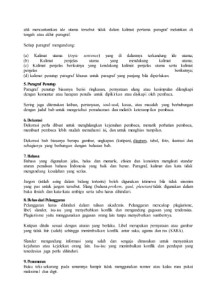 ahli mencantumkan ide utama tersebut tidak dalam kalimat pertama paragraf melainkan di
tengah atau akhir paragraf.
Setiap paragraf mengandung:
(a) Kalimat utama (topic sentence) yang di dalamnya terkandung ide utama;
(b) Kalimat penjelas utama yang mendukung kalimat utama;
(c) Kalimat penjelas berikutnya yang kendukung kalimat penjelas utama serta kalimat
penjelas berikutnya;
(d) kalimat penutup paragraf khusus untuk paragraf yang panjang bila diperlukan.
5.Paragraf Penutup
Paragraf penutup biasanya berisi ringkasan, pernyataan ulang atau kesimpulan dilengkapi
dengan komentar atau harapan penulis untuk dipikirkan atau disikapi oleh pembaca.
Sering juga ditemukan latihan, pertanyaan, soal-soal, kasus, atau masalah yang berhubungan
dengan judul bab untuk mengetahui pemahaman dan melatih keterampilan pembaca.
6.Dekorasi
Dekorasi perlu dibuat untuk menghilangkan kejenuhan pembaca, menarik perhatian pembaca,
membuat pembaca lebih mudah memahami isi, dan untuk menghias tampilan.
Dekorasi bab biasanya berupa gambar, ungkapan (kutipan), diagram, tabel, foto, ilustrasi dan
sebagianya yang berhungan dengan bahasan bab.
7.Bahasa
Bahasa yang digunakan jelas, halus dan menarik, efisien dan konsisten mengikuti standar
aturan penulisan bahasa Indonesia yang baik dan benar. Paragraf, kalimat dan kata tidak
mengandung kesalahan yang serius.
Jargon (istilah asing dalam bidang tertentu) boleh digunakan istimewa bila tidak sinonim
yang pas untuk jargon tersebut. Slang (bahasa prokem, gaul, plesetan) tidak digunakan dalam
buku ilmiah dan kata-kata ambigu serta tabu harus dihindari.
8.Bebas dari Pelanggaran
Pelanggaran harus dihindari dalam tulisan akademis. Pelanggaran mencakup plagiarisme,
libel, slander, isu-isu yang menyebabkan konflik dan mengandung gagasan yang tendensius.
Plagiarisme yaitu menggunakan gagasan orang lain tanpa menyebutkan sumbernya.
Kutipan ditulis sesuai dengan aturan yang berlaku. Libel merupakan pernyataan atau gambar
yang tidak fair (salah) sehingga menimbulkan konflik antar suku, agama dan ras (SARA).
Slander mengandung informasi yang salah dan sengaja dimasukan untuk menyatakan
kejahatan atau kejelekan orang lain. Isu-isu yang menimbulkan konflik dan pendapat yang
tenedesius juga perlu dihindari.
9.Penomoran
Buku teks sekarang pada umumnya hampir tidak menggunakan nomor atau kalau mau pakai
maksimal dua digit.
 
