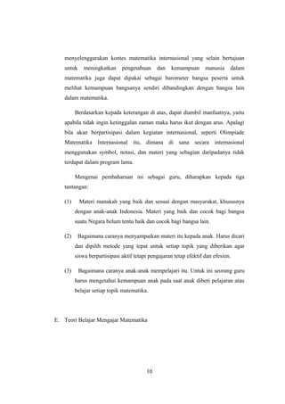 menyelenggarakan kontes matematika internasional yang selain bertujuan
untuk meningkatkan pengetahuan dan kemampuan manusia dalam
matematika juga dapat dipakai sebagai barometer bangsa peserta untuk
melihat kemampuan bangsanya sendiri dibandingkan dengan bangsa lain
dalam matematika.
Berdasarkan kepada keterangan di atas, dapat diambil manfaatnya, yaitu
apabila tidak ingin ketinggalan zaman maka harus ikut dengan arus. Apalagi
bila akan berpartisipasi dalam kegiatan internasional, seperti Olimpiade
Matematika Internasional itu, dimana di sana secara internasional
menggunakan symbol, notasi, dan materi yang sebagian daripadanya tidak
terdapat dalam program lama.
Mengenai pembaharuan ini sebagai guru, diharapkan kepada tiga
tantangan:
(1) Materi manakah yang baik dan sesuai dengan masyarakat, khususnya
dengan anak-anak Indonesia. Materi yang baik dan cocok bagi bangsa
suatu Negara belum tentu baik dan cocok bagi bangsa lain.
(2) Bagaimana caranya menyampaikan materi itu kepada anak. Harus dicari
dan dipilih metode yang tepat untuk setiap topik yang diberikan agar
siswa berpartisipasi aktif tetapi pengajaran tetap efektif dan efesien.
(3) Bagaimana caranya anak-anak mempelajari itu. Untuk ini seorang guru
harus mengetahui kemampuan anak pada saat anak diberi pelajaran atau
belajar setiap topik matematika.
E. Teori Belajar Mengajar Matematika
10
 