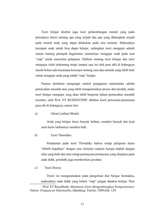 Teori belajar disebut juga teori perkembangan mental yang pada
prinsipnya berisi tentang apa yang terjadi dan apa yang diharapkan terjadi
pada mental anak yang dapat dilakukan pada usia tertentu. Maksudnya
kesiapan anak untuk bisa dapat belajar, sedangkan teori mengajar adalah
uraian tentang petunjuk bagaimana semestinya mengajar anak pada usia
“siap” untuk menerima pelajaran. Definisi tentang teori belajar dan teori
mengajar telah terbentang tetapi sampai saat ini oleh para ahli di bidangnya
masih belum ada kesamaan konsepsi tentang cara dan metode yang lebih baik
untuk mengajar anak yang sudah “siap” belajar.
Namun demikian mengingat sentral pengajaran matematika adalah
pemecahan masalah atau yang lebih mengutamakan proses dari produk, maka
teori belajar mengajar yang akan lebih berperan dalam pemecahan masalah
tersebut, oleh Prof. ET RUSSEFENDI1
dibahas hasil penemuan-penemuan
para ahi di bidangnya, antara lain:
a) Aliran Latihan Mental
Anak yang belajar harus banyak latihan, semakin banyak dan kuat
serta keras latihannya semakin baik.
b) Teori Thorndike
Penekanan pada teori Throndike bahwa setiap pelajaran harus
“dilatih hapalkan” dengan cara stimulus respons berupa hadiah dengan
nilai yang baik dan atau setiap pertanyaan-pertanyaan yang diajukan pada
anak didik, pendidik juga memberikan jawaban.
c) Teori Dewey
Tteori ini mengutamakan pada pengertian dan belajar bermakna,
maksudnya anak didik yang belum “siap” jangan dipaksa belajar. Para
1
Prof. ET Ruseffendi, Membantu Guru Mengembangkan Kompetensinya
Dalam Pengajaran Matematika, (Bandung: Tarsito, 1989) hal. 129.
11
 