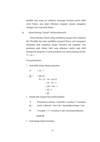pendidik atau orang tua sebaiknya menunggu kesiapan peserta didik
untuk belajar, atau dapat dilakukan mengatur suasana pengajaran
sehingga siswa siap untuk belajar.
d) Aliran Psikologi “Gestalt” (William Brownell)
Aliran psikologi Gestalt saling mendukung dengan aliran pengaitan
dan Thorndike dan aliran pendidikan progresif Dewey yaitu pengajaran
ditekankan pada pengertian, belajar bermakna dan pengaitan. Dan
penekanan pada latihan hafal yang dilakukan setelah anak didik
memperoleh pengertian. Contoh pemakaian teori aliran psikologi Gestalt.
17 + 26 =…
Cara penyelesaian:
1. Anak didik belajar dengan pengertian:
17 = 10 + 7
26 + = 20 + 6 +
30 + 13 = 30 + (10+3)
= 30 + 10 + 3
= (30 + 10) + 3
= 40 + 3
= 43
2. Setelah anak mengerti baru dilatih hafalkan:
17 Penyelesaian pertama 7 ditambah 6, hasilnya 13 kemudian
26 + ditulis 3 dibawah 7 dan 6 dan 1 dijumlahkan dengan 1 dan
43 2 menjadi 1 +1 +2 hasilnya 4. jadi. hasil penjumlahannya
adalah 43.
3. Anak dengan belajar bermakna
12
 