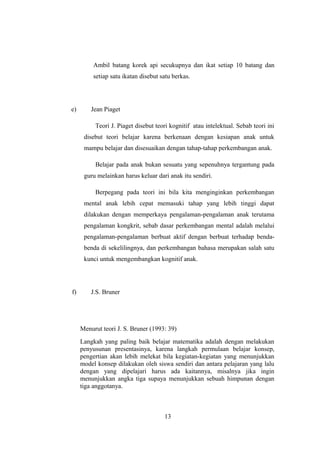 Ambil batang korek api secukupnya dan ikat setiap 10 batang dan
setiap satu ikatan disebut satu berkas.
e) Jean Piaget
Teori J. Piaget disebut teori kognitif atau intelektual. Sebab teori ini
disebut teori belajar karena berkenaan dengan kesiapan anak untuk
mampu belajar dan disesuaikan dengan tahap-tahap perkembangan anak.
Belajar pada anak bukan sesuatu yang sepenuhnya tergantung pada
guru melainkan harus keluar dari anak itu sendiri.
Berpegang pada teori ini bila kita menginginkan perkembangan
mental anak lebih cepat memasuki tahap yang lebih tinggi dapat
dilakukan dengan memperkaya pengalaman-pengalaman anak terutama
pengalaman kongkrit, sebab dasar perkembangan mental adalah melalui
pengalaman-pengalaman berbuat aktif dengan berbuat terhadap benda-
benda di sekelilingnya, dan perkembangan bahasa merupakan salah satu
kunci untuk mengembangkan kognitif anak.
f) J.S. Bruner
Menurut teori J. S. Bruner (1993: 39)
Langkah yang paling baik belajar matematika adalah dengan melakukan
penyusunan presentasinya, karena langkah permulaan belajar konsep,
pengertian akan lebih melekat bila kegiatan-kegiatan yang menunjukkan
model konsep dilakukan oleh siswa sendiri dan antara pelajaran yang lalu
dengan yang dipelajari harus ada kaitannya, misalnya jika ingin
menunjukkan angka tiga supaya menunjukkan sebuah himpunan dengan
tiga anggotanya.
13
 