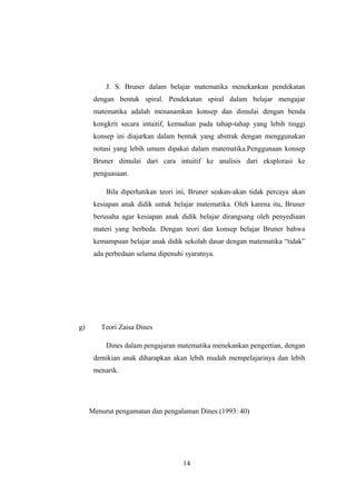 J. S. Bruner dalam belajar matematika menekankan pendekatan
dengan bentuk spiral. Pendekatan spiral dalam belajar mengajar
matematika adalah menanamkan konsep dan dimulai dengan benda
kongkrit secara intuitif, kemudian pada tahap-tahap yang lebih tinggi
konsep ini diajarkan dalam bentuk yang abstrak dengan menggunakan
notasi yang lebih umum dipakai dalam matematika.Penggunaan konsep
Bruner dimulai dari cara intuitif ke analisis dari eksplorasi ke
penguasaan.
Bila diperhatikan teori ini, Bruner seakan-akan tidak percaya akan
kesiapan anak didik untuk belajar matematika. Oleh karena itu, Bruner
berusaha agar kesiapan anak didik belajar dirangsang oleh penyediaan
materi yang berbeda. Dengan teori dan konsep belajar Bruner bahwa
kemampuan belajar anak didik sekolah dasar dengan matematika “tidak”
ada perbedaan selama dipenuhi syaratnya.
g) Teori Zaisa Dines
Dines dalam pengajaran matematika menekankan pengertian, dengan
demikian anak diharapkan akan lebih mudah mempelajarinya dan lebih
menarik.
Menurut pengamatan dan pengalaman Dines (1993: 40)
14
 