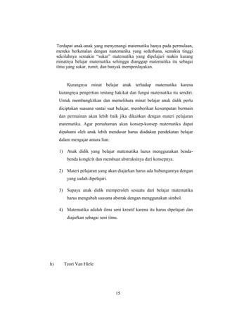 Terdapat anak-anak yang menyenangi matematika hanya pada permulaan,
mereka berkenalan dengan matematika yang sederhana, semakin tinggi
sekolahnya semakin “sukar” matematika yang dipelajari makin kurang
minatnya belajar matematika sehingga dianggap matematika itu sebagai
ilmu yang sukar, rumit, dan banyak memperdayakan.
Kurangnya minat belajar anak terhadap matematika karena
kurangnya pengertian tentang hakikat dan fungsi matematika itu sendiri.
Untuk membangkitkan dan memelihara minat belajar anak didik perlu
diciptakan suasana santai saat belajar, memberikan kesempatan bermain
dan permainan akan lebih baik jika dikaitkan dengan materi pelajaran
matematika. Agar pemahaman akan konsep-konsep matematika dapat
dipahami oleh anak lebih mendasar harus diadakan pendekatan belajar
dalam mengajar antara lian:
1) Anak didik yang belajar matematika harus menggunakan benda-
benda kongkrit dan membuat abstraksinya dari konsepnya.
2) Materi pelajaran yang akan diajarkan harus ada hubungannya dengan
yang sudah dipelajari.
3) Supaya anak didik memperoleh sesuatu dari belajar matematika
harus mengubah suasana abstrak dengan menggunakan simbol.
4) Matematika adalah ilmu seni kreatif karena itu harus dipelajari dan
diajarkan sebagai seni ilmu.
h) Teori Van Hiele
15
 