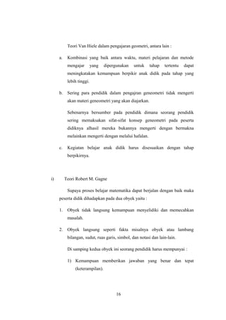 Teori Van Hiele dalam pengajaran geometri, antara lain :
a. Kombinasi yang baik antara waktu, materi pelajaran dan metode
mengajar yang dipergunakan untuk tahap tertentu dapat
meningkatakan kemampuan berpikir anak didik pada tahap yang
lebih tinggi.
b. Sering para pendidik dalam pengajran geneometri tidak mengerti
akan materi geneometri yang akan diajarkan.
Sebenarnya bersumber pada pendidik dimana seorang pendidik
sering memaksakan sifat-sifat konsep geneometri pada peserta
didiknya alhasil mereka bukannya mengerti dengan bermakna
melainkan mengerti dengan melalui hafalan.
c. Kegiatan belajar anak didik harus disesuaikan dengan tahap
berpikirnya.
i) Teori Robert M. Gagne
Supaya proses belajar matematika dapat berjalan dengan baik maka
peserta didik dihadapkan pada dua obyek yaitu :
1. Obyek tidak langsung kemampuan menyelidiki dan memecahkan
masalah.
2. Obyek langsung seperti fakta misalnya obyek atau lambang
bilangan, sudut, ruas garis, simbol, dan notasi dan lain-lain.
Di samping kedua obyek ini seorang pendidik harus mempunyai :
1) Kemampuan memberikan jawaban yang benar dan tepat
(keterampilan).
16
 