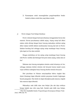 2) Kemampuan untuk memungkinkan pengelompokkan benda-
benda ke dalam contoh dan yang bukan contoh.
j) Pavlov dengan Teori belajar klasiknya
Pavlov terkenal dengan hasil percobaannya menggunakan hewan dan
manusia. Hewan percobaannya adalah anjing. Anjing setiap kali diberi
makan selalu diiringi dengan bunyi lonceng maksudnya sebelum anjing
diberi makan terlebih dahulu membunyikan lonceng dan kali ini Pavlov
lakukan berulang kali sehingga anjing setiap mendengar bunyi lonceng
(jika lapar) air liur akan meleleh.
Dengan melelehnya air liur anjing setiap mendengar bunyi lonceng
oleh Pavlov melihat ada hubungan bersyarat antara anjing, makan dan air
liur2
.
Makanan atau lonceng merupakan stimulus untuk keluarnya air liur,
sehingga makanan disebut stimulus tak bersyarat karena terjadi secara
wajar (refleksi) sedangkan bunyi lonceng disebut stimulus bersyarat.
Dari percobaan ini Skinner menyimpulkan bahwa tingkah laku
obyek (binatang) dapat dibentuk melalui penyatuan kondisi lingkungan
beserta penguatan. Dan teknik ini dapat diterapkan pada manusia, tingkah
laku manusia dapat dibentuk.
Maksudnya anak didik akan mau belajar jika ada daya tariknya
berupa hadiah atau nilai yang baik. Setelah anak didik mau belajar,
2
Prof. Dr. Imaduddin Ismail, Pengembangan Kemampuan Belajar Pada
Anak, 1980, hal. 54.
17
 