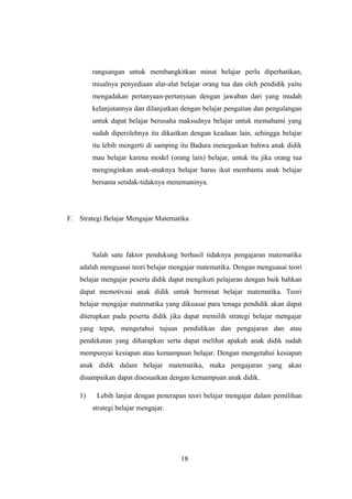 rangsangan untuk membangkitkan minat belajar perlu diperhatikan,
misalnya penyediaan alat-alat belajar orang tua dan oleh pendidik yaitu
mengadakan pertanyaan-pertanyaan dengan jawaban dari yang mudah
kelanjutannya dan dilanjutkan dengan belajar pengaitan dan pengulangan
untuk dapat belajar berusaha maksudnya belajar untuk memahami yang
sudah diperolehnya itu dikaitkan dengan keadaan lain, sehingga belajar
itu lebih mengerti di samping itu Badura menegaskan bahwa anak didik
mau belajar karena model (orang lain) belajar, untuk itu jika orang tua
menginginkan anak-anaknya belajar harus ikut membantu anak belajar
bersama setidak-tidaknya menemaninya.
F. Strategi Belajar Mengajar Matematika
Salah satu faktor pendukung berhasil tidaknya pengajaran matematika
adalah menguasai teori belajar mengajar matematika. Dengan menguasai teori
belajar mengajar peserta didik dapat mengikuti pelajaran dengan baik bahkan
dapat memotivasi anak didik untuk berminat belajar matematika. Teori
belajar mengajar matematika yang dikuasai para tenaga pendidik akan dapat
diterapkan pada peserta didik jika dapat memilih strategi belajar mengajar
yang tepat, mengetahui tujuan pendidikan dan pengajaran dan atau
pendekatan yang diharapkan serta dapat melihat apakah anak didik sudah
mempunyai kesiapan atau kemampuan belajar. Dengan mengetahui kesiapan
anak didik dalam belajar matematika, maka pengajaran yang akan
disampaikan dapat disesuaikan dengan kemampuan anak didik.
1) Lebih lanjut dengan penerapan teori belajar mengajar dalam pemilihan
strategi belajar mengajar.
18
 