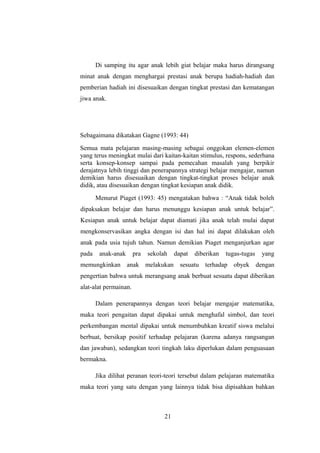 Di samping itu agar anak lebih giat belajar maka harus dirangsang
minat anak dengan menghargai prestasi anak berupa hadiah-hadiah dan
pemberian hadiah ini disesuaikan dengan tingkat prestasi dan kematangan
jiwa anak.
Sebagaimana dikatakan Gagne (1993: 44)
Semua mata pelajaran masing-masing sebagai onggokan elemen-elemen
yang terus meningkat mulai dari kaitan-kaitan stimulus, respons, sederhana
serta konsep-konsep sampai pada pemecahan masalah yang berpikir
derajatnya lebih tinggi dan penerapannya strategi belajar mengajar, namun
demikian harus disesuaikan dengan tingkat-tingkat proses belajar anak
didik, atau disesuaikan dengan tingkat kesiapan anak didik.
Menurut Piaget (1993: 45) mengatakan bahwa : “Anak tidak boleh
dipaksakan belajar dan harus menunggu kesiapan anak untuk belajar”.
Kesiapan anak untuk belajar dapat diamati jika anak telah mulai dapat
mengkonservasikan angka dengan isi dan hal ini dapat dilakukan oleh
anak pada usia tujuh tahun. Namun demikian Piaget menganjurkan agar
pada anak-anak pra sekolah dapat diberikan tugas-tugas yang
memungkinkan anak melakukan sesuatu terhadap obyek dengan
pengertian bahwa untuk merangsang anak berbuat sesuatu dapat diberikan
alat-alat permainan.
Dalam penerapannya dengan teori belajar mengajar matematika,
maka teori pengaitan dapat dipakai untuk menghafal simbol, dan teori
perkembangan mental dipakai untuk menumbuhkan kreatif siswa melalui
berbuat, bersikap positif terhadap pelajaran (karena adanya rangsangan
dan jawaban), sedangkan teori tingkah laku diperlukan dalam penguasaan
bermakna.
Jika dilihat peranan teori-teori tersebut dalam pelajaran matematika
maka teori yang satu dengan yang lainnya tidak bisa dipisahkan bahkan
21
 
