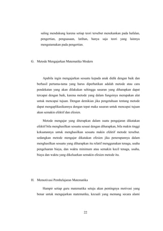 saling mendukung karena setiap teori tersebut menekankan pada hafalan,
pengertian, penguasaan, latihan, hanya saja teori yang lainnya
mengutamakan pada pengertian.
G. Metode Mengajarkan Matematika Modern
Apabila ingin mengajarkan sesuatu kepada anak didik dengan baik dan
berhasil pertama-tama yang harus diperhatikan adalah metode atau cara
pendekatan yang akan dilakukan sehingga sasaran yang diharapkan dapat
tercapai dengan baik, karena metode yang dalam fungsinya merupakan alat
untuk mencapai tujuan. Dengan demikian jika pengetahuan tentang metode
dapat mengaplikasikannya dengan tepat maka sasaran untuk mencapai tujuan
akan semakin efektif dan efesien.
Metode mengajar yang diterapkan dalam suatu pengajaran dikatakan
efektif bila menghasilkan sesuatu sesuai dengan diharapkan, bila makin tinggi
kekuatannya untuk menghasilkan sesuatu makin efektif metode tersebut.
sedangkan metode mengajar dikatakan efesien jika penerapannya dalam
menghasilkan sesuatu yang diharapkan itu relatif menggunakan tenaga, usaha
pengeluaran biaya, dan waktu minimum atau semakin kecil tenaga, usaha,
biaya dan waktu yang dikeluarkan semakin efesien metode itu.
H. Memotivasi Pembelajaran Matematika
Hampir setiap guru matematika setuju akan pentingnya motivasi yang
benar untuk mengajarkan matematika, kecuali yang memang secara alami
22
 