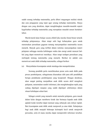 sudah senang terhadap matematika, perlu diberi rangsangan melalui teknik
dan cara pengajaran yang tepat agar senang terhadap matematika. Hanya
dengan cara yang demikian, dapat menghilangkan masalah-masalah seperti
kegelisahan terhadap matematika yang merupakan masalah umum bertahun-
tahun.
Murid-murid akan belajar secara efektif jika mereka benar-benar tertarik
terhadap pelajarannya. Akan tetapi sulit bagi kebanyakan guru untuk
menemukan persediaan gagasan tentang menyampaikan matematika secara
menarik. Banyak guru yang terlibat dalam rutinitas menyampaikan materi
pelajaran sehingga mereka kehilangan waktu dan energi untuk mencari hal-
hal yang dapat memotivasi muridnya. Akan tetapi terdapat persediaan yang
melimpah tentang matematika yang menarik. Berikut ini adalah cara
memotivasi anak didik terhadap matematika, sebagai berikut:
(a) Menyediakan kesempatan untuk menduga dan memperkirakan.
Seorang pendidik perlu memfokuskan peran serta anak didik pada
proses pembelajaran, sebagaimana disarankan oleh para ahli pendidikan
berupa pendekatan pembelajaran yang kooperatif. Dengan demikian,
akan sangat penting menjadikan anak didik secara aktif mengikuti
pelajaran, menemukan sendiri informasi, dan menghubungkan topik yang
sedang dipelajari maupun yang sudah dipelajari sebelumnya dalam
situasi kehidupan sehari-hari.
Sebagai contoh yang menarik untuk memulai pelajaran, guru masuk
dalam kelas dengan membawa kotak dan bertanya kepada anak didik
apakah kotak tersebut dapat memuat uang sebanyak satu milyar rupiah.
Beri kesempatan anak didik untuk menjawab ya atau tidak. Selanjutnya
bagi anak didik menjadi beberapa kelompok kecil untuk menjawab
persoalan, serta di mana mereka dapat memperoleh informasi tersebut.
23
 