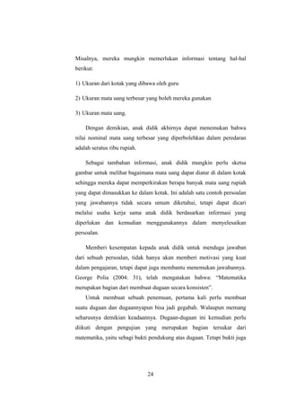 Misalnya, mereka mungkin memerlukan informasi tentang hal-hal
berikut:
1) Ukuran dari kotak yang dibawa oleh guru
2) Ukuran mata uang terbesar yang boleh mereka gunakan
3) Ukuran mata uang.
Dengan demikian, anak didik akhirnya dapat menemukan bahwa
nilai nominal mata uang terbesar yang diperbolehkan dalam peredaran
adalah seratus ribu rupiah.
Sebagai tambahan informasi, anak didik mungkin perlu sketsa
gambar untuk melihat bagaimana mata uang dapat diatur di dalam kotak
sehingga mereka dapat memperkirakan berapa banyak mata uang rupiah
yang dapat dimasukkan ke dalam kotak. Ini adalah satu contoh persoalan
yang jawabannya tidak secara umum diketahui, tetapi dapat dicari
melalui usaha kerja sama anak didik berdasarkan informasi yang
diperlukan dan kemudian menggunakannya dalam menyelesaikan
persoalan.
Memberi kesempatan kepada anak didik untuk menduga jawaban
dari sebuah persoalan, tidak hanya akan memberi motivasi yang kuat
dalam pengajaran, tetapi dapat juga membantu menemukan jawabannya.
George Polia (2004: 31), telah mengatakan bahwa: “Matematika
merupakan bagian dari membuat dugaan secara konsisten”.
Untuk membuat sebuah penemuan, pertama kali perlu membuat
suatu dugaan dan dugaannyapun bisa jadi gegabah. Walaupun memang
seharusnya demikian keadaannya. Dugaan-dugaan ini kemudian perlu
diikuti dengan pengujian yang merupakan bagian tersukar dari
matematika, yaitu sebagi bukti pendukung atas dugaan. Tetapi bukti juga
24
 