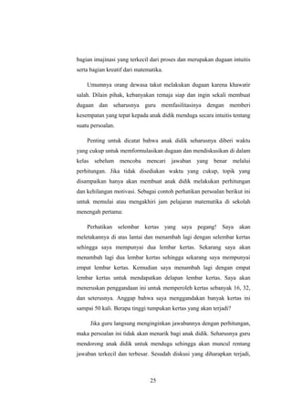 bagian imajinasi yang terkecil dari proses dan merupakan dugaan intuitis
serta bagian kreatif dari matematika.
Umumnya orang dewasa takut melakukan dugaan karena khawatir
salah. Dilain pihak, kebanyakan remaja siap dan ingin sekali membuat
dugaan dan seharusnya guru memfasilitasinya dengan memberi
kesempatan yang tepat kepada anak didik menduga secara intuitis tentang
suatu persoalan.
Penting untuk dicatat bahwa anak didik seharusnya diberi waktu
yang cukup untuk memformulasikan dugaan dan mendiskusikan di dalam
kelas sebelum mencoba mencari jawaban yang benar melalui
perhitungan. Jika tidak disediakan waktu yang cukup, topik yang
disampaikan hanya akan membuat anak didik melakukan perhitungan
dan kehilangan motivasi. Sebagai contoh perhatikan persoalan berikut ini
untuk memulai atau mengakhiri jam pelajaran matematika di sekolah
menengah pertama:
Perhatikan selembar kertas yang saya pegang! Saya akan
meletakannya di atas lantai dan menambah lagi dengan selembar kertas
sehingga saya mempunyai dua lembar kertas. Sekarang saya akan
menambah lagi dua lembar kertas sehingga sekarang saya mempunyai
empat lembar kertas. Kemudian saya menambah lagi dengan empat
lembar kertas untuk mendapatkan delapan lembar kertas. Saya akan
meneruskan penggandaan ini untuk memperoleh kertas sebanyak 16, 32,
dan seterusnya. Anggap bahwa saya menggandakan banyak kertas ini
sampai 50 kali. Berapa tinggi tumpukan kertas yang akan terjadi?
Jika guru langsung menginginkan jawabannya dengan perhitungan,
maka persoalan ini tidak akan menarik bagi anak didik. Seharusnya guru
mendorong anak didik untuk menduga sehingga akan muncul rentang
jawaban terkecil dan terbesar. Sesudah diskusi yang diharapkan terjadi,
25
 