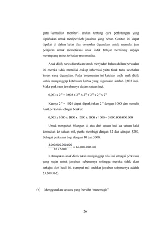 guru kemudian memberi arahan tentang cara perhitungan yang
diperlukan untuk memperoleh jawaban yang benar. Contoh ini dapat
dipakai di dalam kelas jika persoalan digunakan untuk memulai jam
pelajaran untuk memotivasi anak didik belajar berhitung supaya
merangsang minat terhadap matematika.
Anak didik harus diarahkan untuk menyadari bahwa dalam persoalan
ini mereka tidak memiliki cukup informasi yaitu tidak tahu ketebalan
kertas yang digunakan. Pada kesempatan ini katakan pada anak didik
untuk menganggap ketebalan kertas yang digunakan adalah 0,003 inci.
Maka perkiraan jawabannya dalam satuan inci.
0,003 x 250
= 0,003 x 210
x 210
x 210
x 210
x 210
Karena 210
= 1024 dapat diperkirakan 210
dengan 1000 dan menulis
hasil perkalian sebagai berikut:
0,003 x 1000 x 1000 x 1000 x 1000 x 1000 = 3.000.000.000.000
Untuk mengubah bilangan di atas dari satuan inci ke satuan kaki
kemudian ke satuan mil, perlu membagi dengan 12 dan dengan 5280.
Sebagai perkiraan bagi dengan 10 dan 5000:
Kebanyakan anak didik akan menganggap nilai ini sebagai perkiraan
yang wajar untuk jawaban sebenarnya sehingga mereka tidak akan
terkejut oleh hasil ini. (sampai mil terdekat jawaban sebenarnya adalah
53.309.562).
(b) Menggunakan sesuatu yang bersifat “matemagis”
26
 