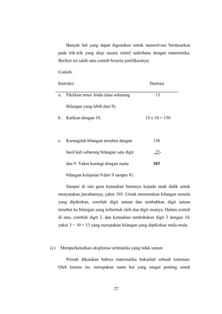 Banyak hal yang dapat digunakan untuk memotivasi berdasarkan
pada trik-trik yang diuji secara relatif sederhana dengan matematika.
Berikut ini salah satu contoh beserta justifikasinya:
Contoh:
Instruksi Ilustrasi
a. Pikirkan umur Anda (atau sebarang 13
Bilangan yang lebih dari 9).
b. Kalikan dengan 10. 13 x 10 = 130
c. Kurangilah bilangan tersebut dengan 130
hasil kali sebarang bilangan satu digit 27-
dan 9. Yakni kurangi dengan suatu 103
bilangan kelipatan 9 dari 9 sampai 81.
Sampai di sini guru kemudian bertanya kepada anak didik untuk
menyatakan jawabannya, yakni 103. Untuk menentukan bilangan semula
yang dipikirkan, coretlah digit satuan dan tambahkan digit satuan
tersebut ke bilangan yang terbentuk oleh dua digit sisanya. Dalam contoh
di atas, coretlah digit 3, dan kemudian tambahakan digit 3 dengan 10,
yakni 3 + 10 = 13 yang merupakan bilangan yang dipikirkan mula-mula.
(c) Memperkenalkan eksplorasi aritmatika yang tidak umum
Pernah dikatakan bahwa matematika bukanlah sebuah tontonan.
Oleh karena itu, merupakan suatu hal yang sangat penting untuk
27
 