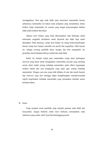 sesungguhnya. Dan juga anak didik akan mencintai matematika karena
sebenarnya matematika itu bukan suatu pelajaran yang menakutkan, kekal,
konkrit tetapi matematika itu sesuatu yang sangat menyenangkan bahkan
tidak selalu konkret dan kekal.
Adanya teori belajar yang telah dikemukakan oleh beberapa tokoh
terkemuka sangatlah membantu untuk dicontoh dan tidak lupa untuk
diterapkan. Pada dasarnya, setiap teori belajar itu saling berkesinambungan
karena setiap teori belajar memiliki sisi positif dan negatifnya. Oleh karena
itu, sebagai seorang pendidik harus mampu dan bisa mengambil sisi
positifnya demi kebaikan dirinya sendiri dan anak didik.
Selain itu, hampir setiap guru matematika setuju akan pentingnya
motivasi yang benar untuk mengajarkan matematika, kecuali yang memang
secara alami sudah senang terhadap matematika, perlu diberi rangsangan
melalui teknik dan cara pengajaran yang tepat agar senang terhadap
matematika. Dengan cara-cara yang telah dibahas di atas dan masih banyak
lagi motivasi yang lain sehingga dapat menghilangkan masalah-masalah
seperti kegelisahan terhadap matematika yang merupakan masalah umum
bertahun-tahun.
B. Saran
Tetap menjadi sosok pendidik yang menjadi panutan anak didik dan
masyarakat. Jangan berhenti untuk terus berkarya menciptakan anak
Indonesia yang cerdas, aktif, loyal dan bertanggung jawab.
29
 