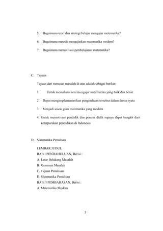 5. Bagaimana teori dan strategi belajar mengajar metematika?
6. Bagaimana metode mengajarkan matematika modern?
7. Bagaimana memotivasi pembelajaran matematika?
C. Tujuan
Tujuan dari rumusan masalah di atas adalah sebagai berikut:
1. Untuk memahami seni mengajar matematika yang baik dan benar
2. Dapat mengimplementasikan pengetahuan tersebut dalam dunia nyata
3. Menjadi sosok guru matematika yang modern
4. Untuk memotivasi pendidik dan peserta didik supaya dapat bangkit dari
keterpurukan pendidikan di Indonesia
D. Sistematika Penulisan
LEMBAR JUDUL
BAB I PENDAHULUAN, Berisi :
A. Latar Belakang Masalah
B. Rumusan Masalah
C. Tujuan Penulisan
D. Sistematika Penulisan
BAB II PEMBAHASAN, Berisi :
A. Matematika Modern
3
 