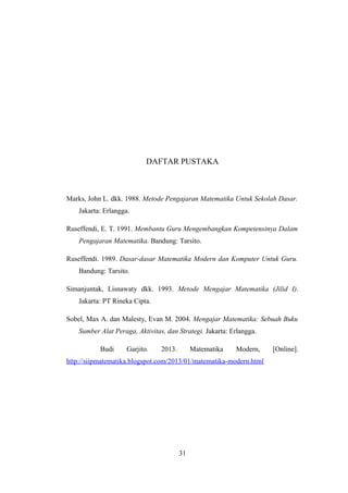 DAFTAR PUSTAKA
Marks, John L. dkk. 1988. Metode Pengajaran Matematika Untuk Sekolah Dasar.
Jakarta: Erlangga.
Ruseffendi, E. T. 1991. Membantu Guru Mengembangkan Kompetensinya Dalam
Pengajaran Matematika. Bandung: Tarsito.
Ruseffendi. 1989. Dasar-dasar Matematika Modern dan Komputer Untuk Guru.
Bandung: Tarsito.
Simanjuntak, Lisnawaty dkk. 1993. Metode Mengajar Matematika (Jilid I).
Jakarta: PT Rineka Cipta.
Sobel, Max A. dan Malesty, Evan M. 2004. Mengajar Matematika: Sebuah Buku
Sumber Alat Peraga, Aktivitas, dan Strategi. Jakarta: Erlangga.
Budi Garjito. 2013. Matematika Modern, [Online].
http://siipmatematika.blogspot.com/2013/01/matematika-modern.html
31
 