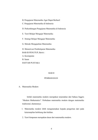 B. Pengajaran Matematika Agar Dapat Berhasil
C. Pengajaran Matematika di Indonesia
D. Perkembangan Pengajaran Matematika di Indonesia
E. Teori Belajar Mengajar Matematika
F. Strategi Belajar Mengajar Matematika
G. Metode Mengajarkan Matematika
H. Memotivasi Pembelajaran Matematika
BAB III PENUTUP, Berisi :
A. Kesimpulan
B. Saran
DAFTAR PUSTAKA
BAB II
PEMBAHASAN
A. Matematika Modern
Istilah matematika modern merupakan terjemahan dari bahasa Inggris
“Modern Mathematics”. Perbedaan matematika modern dengan matematika
tradisional, diantaranya:
1. Matematika modern lebih mengutamakan kepada pengertian dari pada
keterampilan berhitung dan hafalan.
2. Teori himpunan merupakan dasar dari matematika modern.
4
 