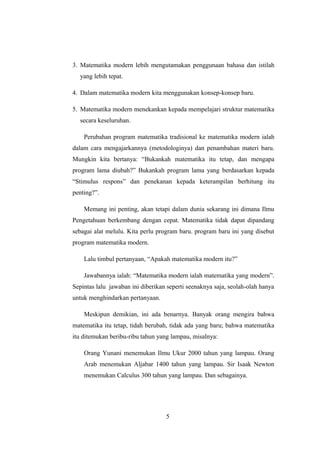 3. Matematika modern lebih mengutamakan penggunaan bahasa dan istilah
yang lebih tepat.
4. Dalam matematika modern kita menggunakan konsep-konsep baru.
5. Matematika modern menekankan kepada mempelajari struktur matematika
secara keseluruhan.
Perubahan program matematika tradisional ke matematika modern ialah
dalam cara mengajarkannya (metodologinya) dan penambahan materi baru.
Mungkin kita bertanya: “Bukankah matematika itu tetap, dan mengapa
program lama diubah?” Bukankah program lama yang berdasarkan kepada
“Stimulus respons” dan penekanan kepada keterampilan berhitung itu
penting?”.
Memang ini penting, akan tetapi dalam dunia sekarang ini dimana Ilmu
Pengetahuan berkembang dengan cepat. Matematika tidak dapat dipandang
sebagai alat melulu. Kita perlu program baru. program baru ini yang disebut
program matematika modern.
Lalu timbul pertanyaan, “Apakah matematika modern itu?”
Jawabannya ialah: “Matematika modern ialah matematika yang modern”.
Sepintas lalu jawaban ini diberikan seperti seenaknya saja, seolah-olah hanya
untuk menghindarkan pertanyaan.
Meskipun demikian, ini ada benarnya. Banyak orang mengira bahwa
matematika itu tetap, tidah berubah, tidak ada yang baru; bahwa matematika
itu ditemukan beribu-ribu tahun yang lampau, misalnya:
Orang Yunani menemukan Ilmu Ukur 2000 tahun yang lampau. Orang
Arab menemukan Aljabar 1400 tahun yang lampau. Sir Isaak Newton
menemukan Calculus 300 tahun yang lampau. Dan sebagainya.
5
 