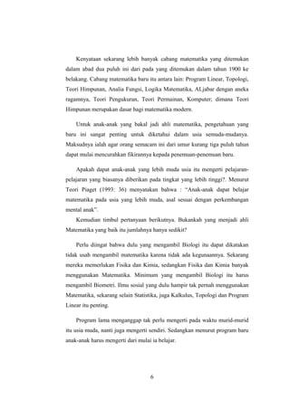 Kenyataan sekarang lebih banyak cabang matematika yang ditemukan
dalam abad dua puluh ini dari pada yang ditemukan dalam tahun 1900 ke
belakang. Cabang matematika baru itu antara lain: Program Linear, Topologi,
Teori Himpunan, Analia Fungsi, Logika Matematika, ALjabar dengan aneka
ragamnya, Teori Pengukuran, Teori Permainan, Komputer; dimana Teori
Himpunan merupakan dasar bagi matematika modern.
Untuk anak-anak yang bakal jadi ahli matematika, pengetahuan yang
baru ini sangat penting untuk diketahui dalam usia semuda-mudanya.
Maksudnya ialah agar orang semacam ini dari umur kurang tiga puluh tahun
dapat mulai mencurahkan fikirannya kepada penemuan-penemuan baru.
Apakah dapat anak-anak yang lebih muda usia itu mengerti pelajaran-
pelajaran yang biasanya diberikan pada tingkat yang lebih tinggi?. Menurut
Teori Piaget (1993: 36) menyatakan bahwa : “Anak-anak dapat belajar
matematika pada usia yang lebih muda, asal sesuai dengan perkembangan
mental anak”.
Kemudian timbul pertanyaan berikutnya. Bukankah yang menjadi ahli
Matematika yang baik itu jumlahnya hanya sedikit?
Perlu diingat bahwa dulu yang mengambil Biologi itu dapat dikatakan
tidak usah mengambil matematika karena tidak ada kegunaannya. Sekarang
mereka memerlukan Fisika dan Kimia, sedangkan Fisika dan Kimia banyak
menggunakan Matematika. Minimum yang mengambil Biologi itu harus
mengambil Biometri. Ilmu sosial yang dulu hampir tak pernah menggunakan
Matematika, sekarang selain Statistika, juga Kalkulus, Topologi dan Program
Linear itu penting.
Program lama menganggap tak perlu mengerti pada waktu murid-murid
itu usia muda, nanti juga mengerti sendiri. Sedangkan menurut program baru
anak-anak harus mengerti dari mulai ia belajar.
6
 